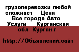 грузоперевозки любой сложнаст  › Цена ­ 100 - Все города Авто » Услуги   . Курганская обл.,Курган г.